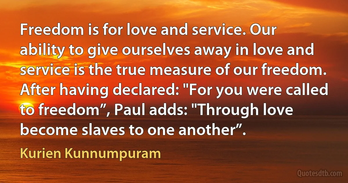 Freedom is for love and service. Our ability to give ourselves away in love and service is the true measure of our freedom. After having declared: "For you were called to freedom”, Paul adds: "Through love become slaves to one another”. (Kurien Kunnumpuram)