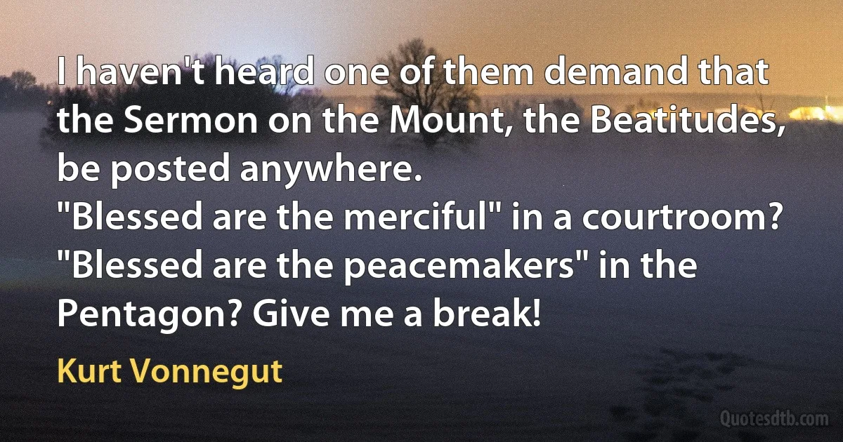 I haven't heard one of them demand that the Sermon on the Mount, the Beatitudes, be posted anywhere.
"Blessed are the merciful" in a courtroom? "Blessed are the peacemakers" in the Pentagon? Give me a break! (Kurt Vonnegut)