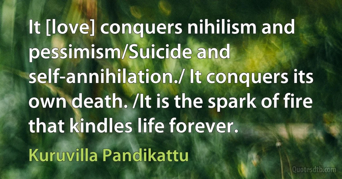 It [love] conquers nihilism and pessimism/Suicide and self-annihilation./ It conquers its own death. /It is the spark of fire that kindles life forever. (Kuruvilla Pandikattu)