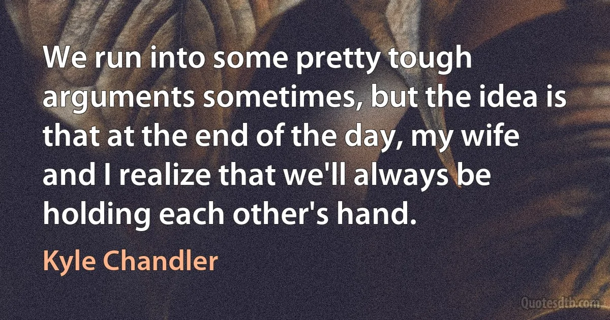 We run into some pretty tough arguments sometimes, but the idea is that at the end of the day, my wife and I realize that we'll always be holding each other's hand. (Kyle Chandler)