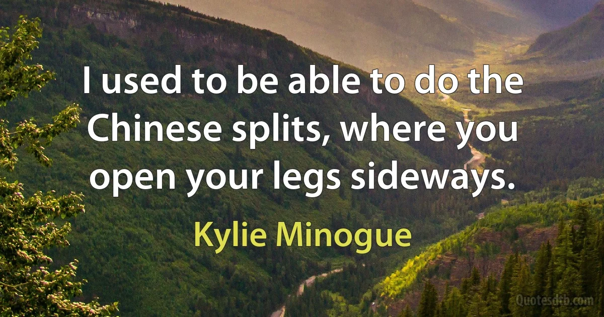 I used to be able to do the Chinese splits, where you open your legs sideways. (Kylie Minogue)