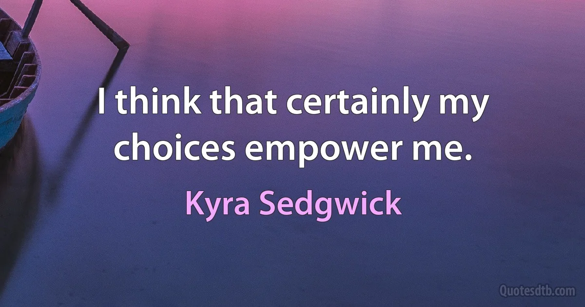 I think that certainly my choices empower me. (Kyra Sedgwick)