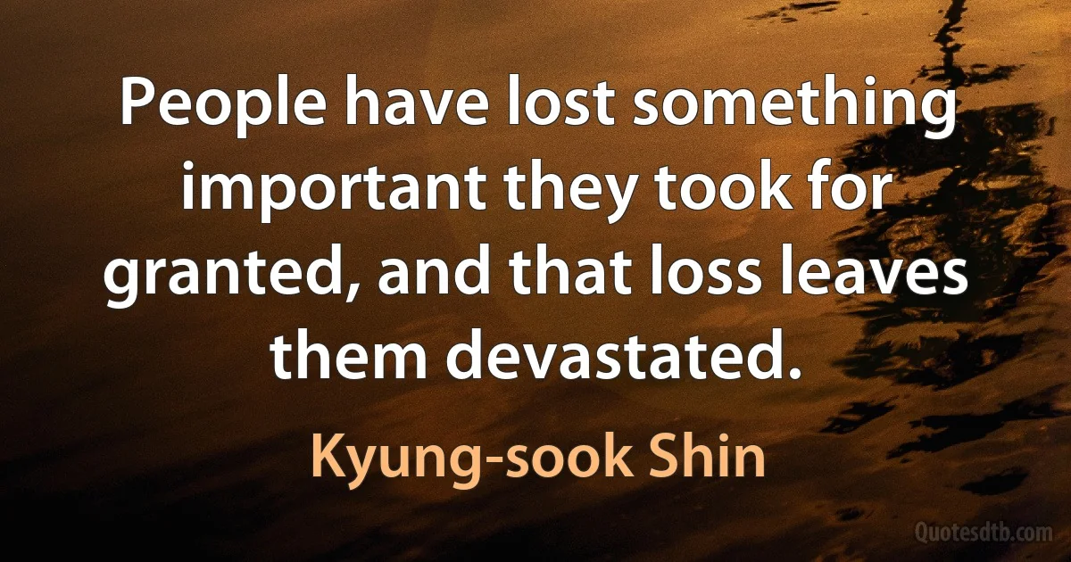 People have lost something important they took for granted, and that loss leaves them devastated. (Kyung-sook Shin)