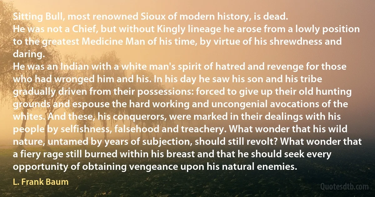 Sitting Bull, most renowned Sioux of modern history, is dead.
He was not a Chief, but without Kingly lineage he arose from a lowly position to the greatest Medicine Man of his time, by virtue of his shrewdness and daring.
He was an Indian with a white man's spirit of hatred and revenge for those who had wronged him and his. In his day he saw his son and his tribe gradually driven from their possessions: forced to give up their old hunting grounds and espouse the hard working and uncongenial avocations of the whites. And these, his conquerors, were marked in their dealings with his people by selfishness, falsehood and treachery. What wonder that his wild nature, untamed by years of subjection, should still revolt? What wonder that a fiery rage still burned within his breast and that he should seek every opportunity of obtaining vengeance upon his natural enemies. (L. Frank Baum)