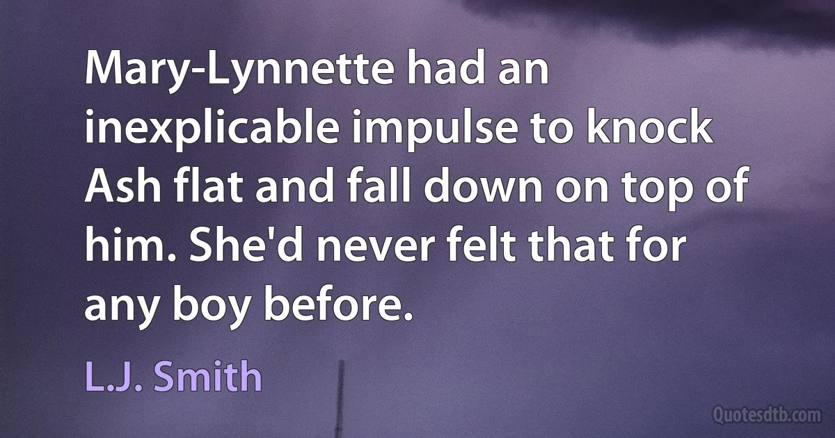 Mary-Lynnette had an inexplicable impulse to knock Ash flat and fall down on top of him. She'd never felt that for any boy before. (L.J. Smith)