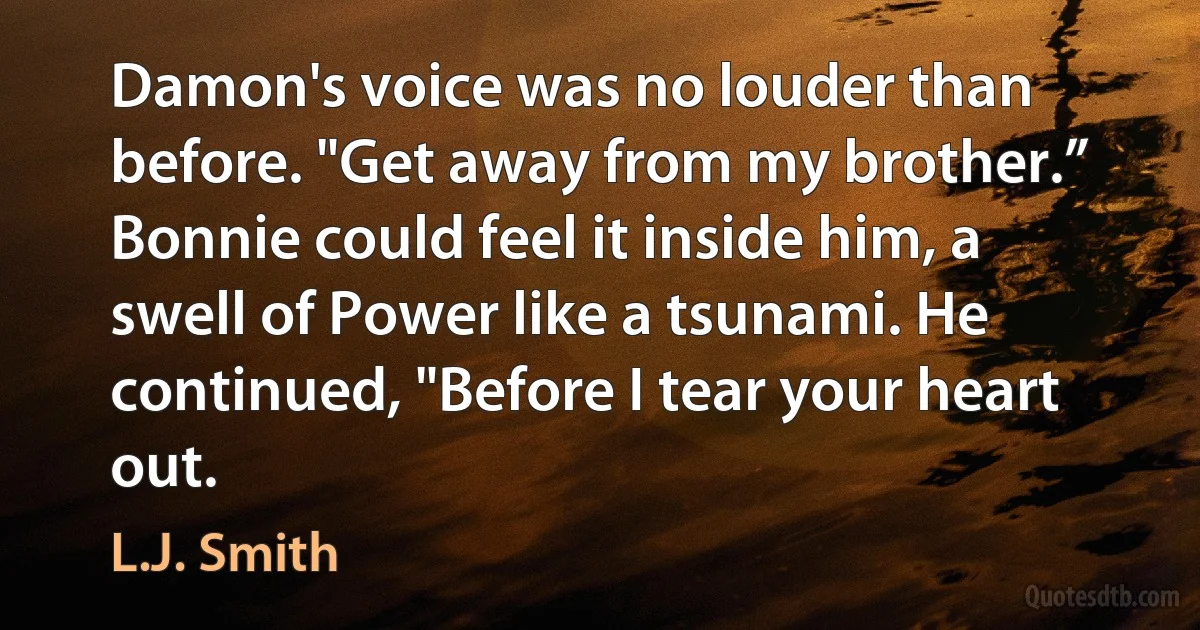 Damon's voice was no louder than before. "Get away from my brother.” Bonnie could feel it inside him, a swell of Power like a tsunami. He continued, "Before I tear your heart out. (L.J. Smith)