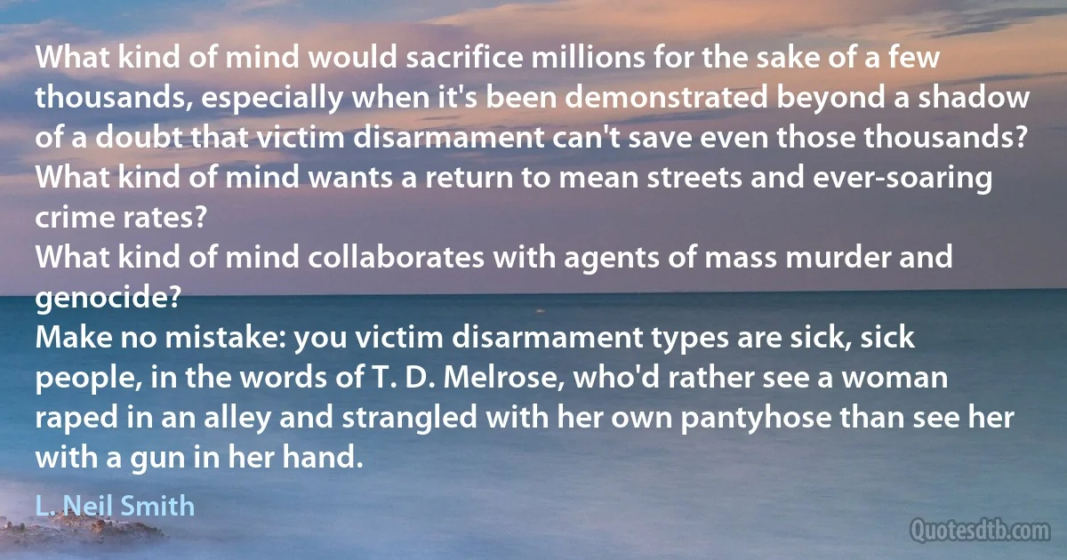 What kind of mind would sacrifice millions for the sake of a few thousands, especially when it's been demonstrated beyond a shadow of a doubt that victim disarmament can't save even those thousands?
What kind of mind wants a return to mean streets and ever-soaring crime rates?
What kind of mind collaborates with agents of mass murder and genocide?
Make no mistake: you victim disarmament types are sick, sick people, in the words of T. D. Melrose, who'd rather see a woman raped in an alley and strangled with her own pantyhose than see her with a gun in her hand. (L. Neil Smith)