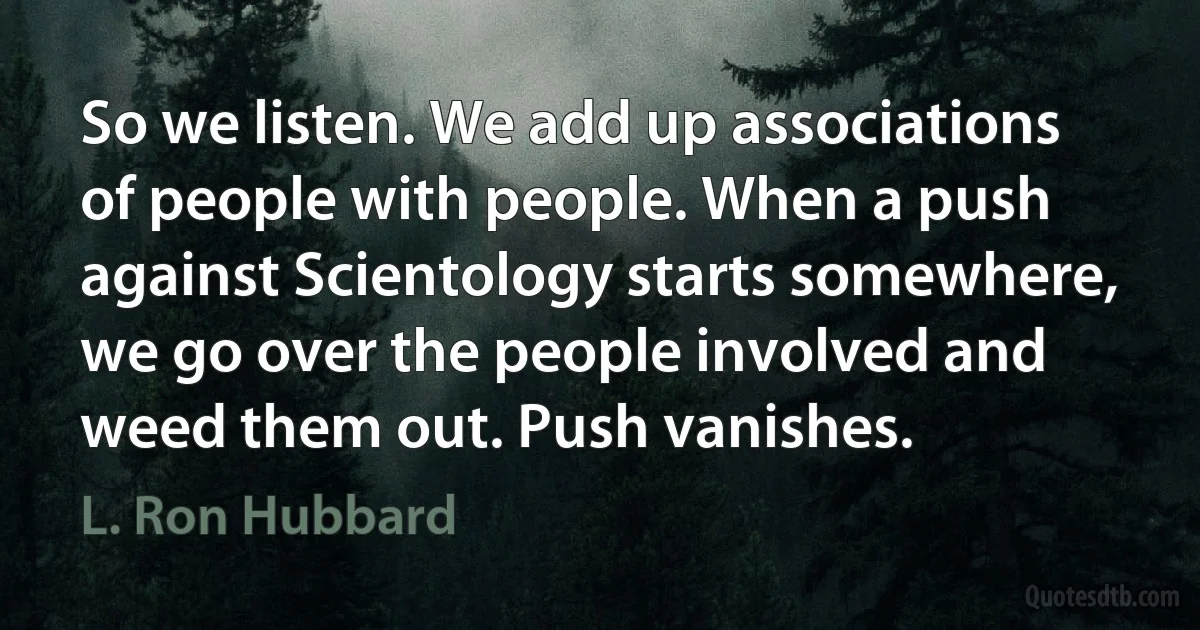 So we listen. We add up associations of people with people. When a push against Scientology starts somewhere, we go over the people involved and weed them out. Push vanishes. (L. Ron Hubbard)