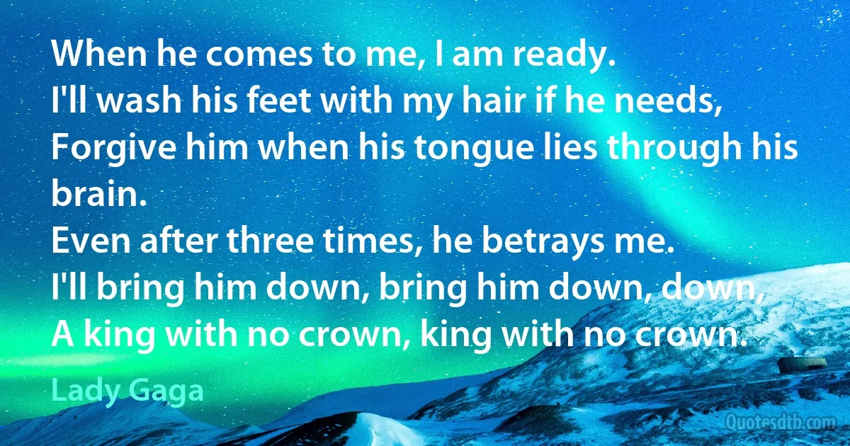 When he comes to me, I am ready.
I'll wash his feet with my hair if he needs,
Forgive him when his tongue lies through his brain.
Even after three times, he betrays me.
I'll bring him down, bring him down, down,
A king with no crown, king with no crown. (Lady Gaga)