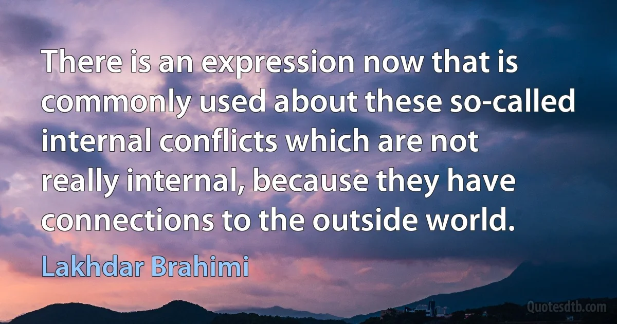 There is an expression now that is commonly used about these so-called internal conflicts which are not really internal, because they have connections to the outside world. (Lakhdar Brahimi)