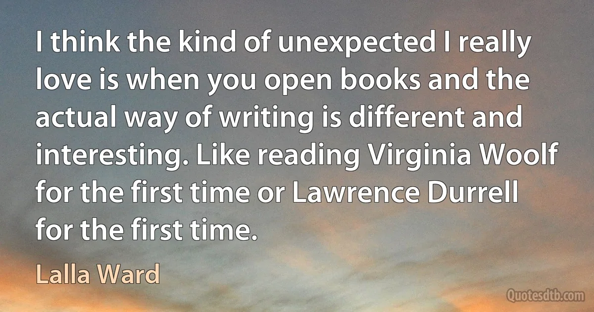 I think the kind of unexpected I really love is when you open books and the actual way of writing is different and interesting. Like reading Virginia Woolf for the first time or Lawrence Durrell for the first time. (Lalla Ward)