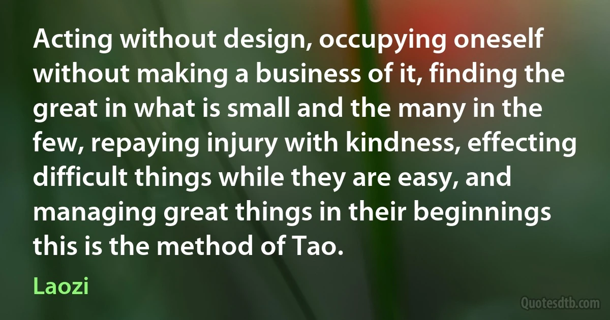 Acting without design, occupying oneself without making a business of it, finding the great in what is small and the many in the few, repaying injury with kindness, effecting difficult things while they are easy, and managing great things in their beginnings this is the method of Tao. (Laozi)