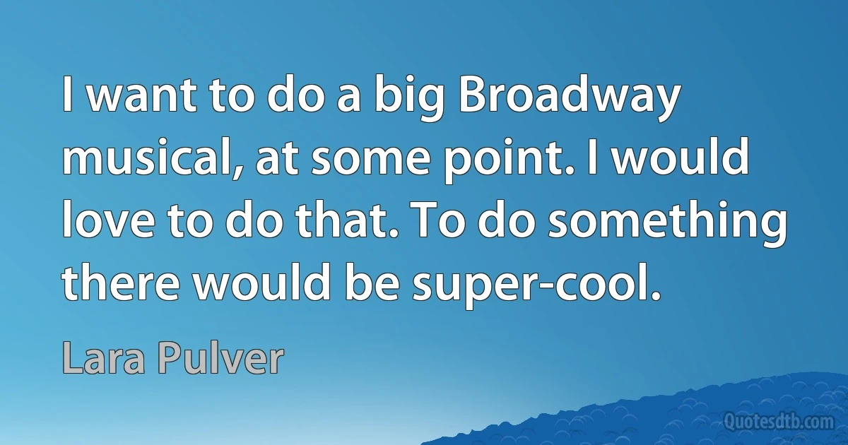 I want to do a big Broadway musical, at some point. I would love to do that. To do something there would be super-cool. (Lara Pulver)