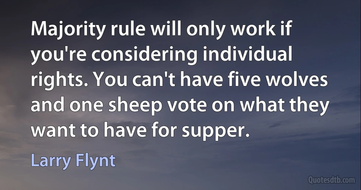 Majority rule will only work if you're considering individual rights. You can't have five wolves and one sheep vote on what they want to have for supper. (Larry Flynt)