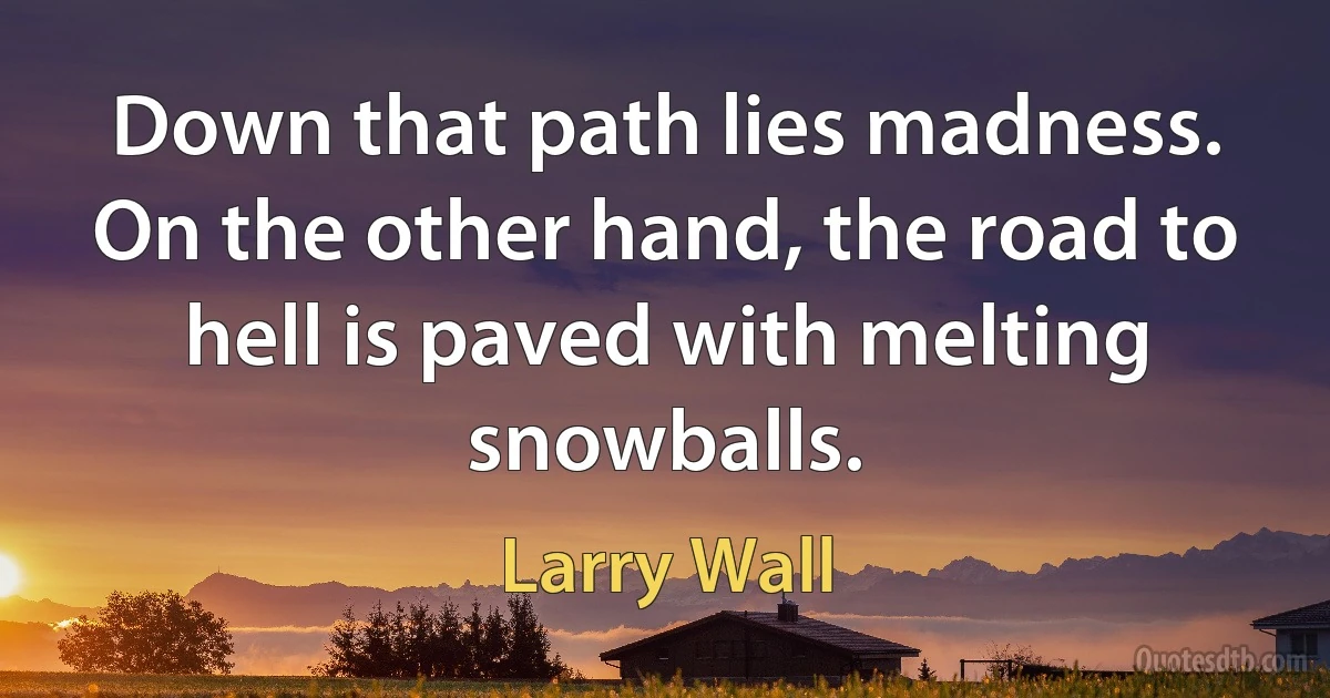 Down that path lies madness. On the other hand, the road to hell is paved with melting snowballs. (Larry Wall)