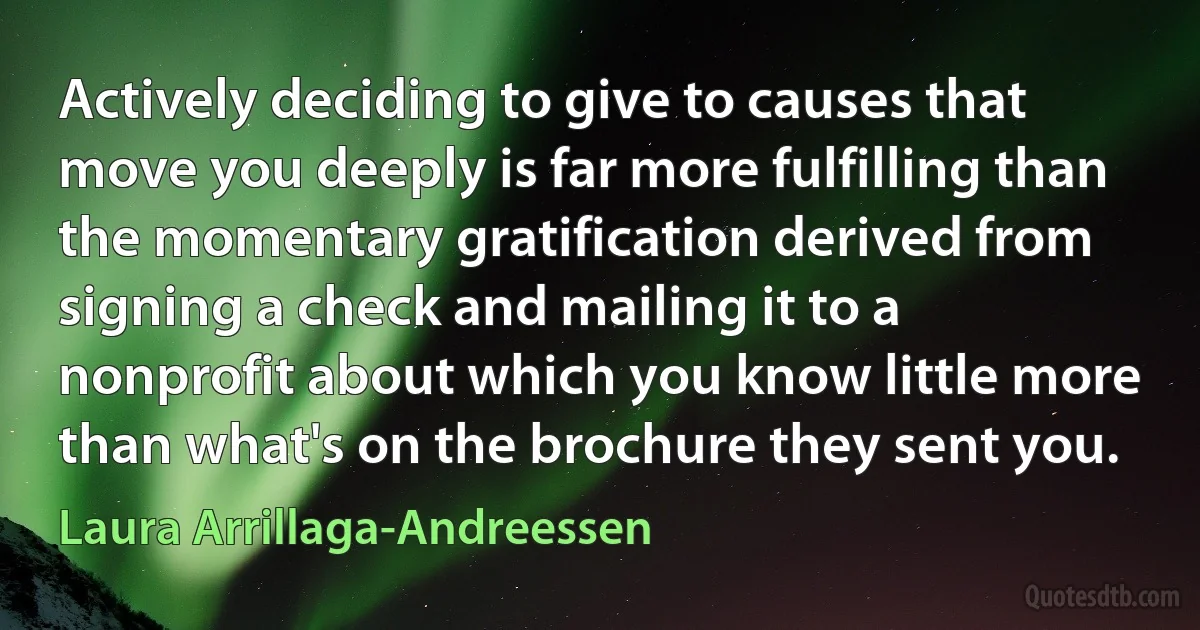 Actively deciding to give to causes that move you deeply is far more fulfilling than the momentary gratification derived from signing a check and mailing it to a nonprofit about which you know little more than what's on the brochure they sent you. (Laura Arrillaga-Andreessen)