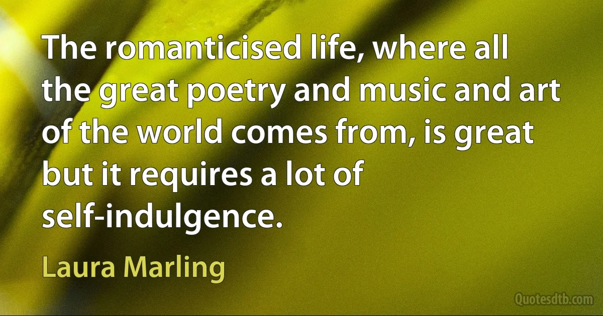 The romanticised life, where all the great poetry and music and art of the world comes from, is great but it requires a lot of self-indulgence. (Laura Marling)