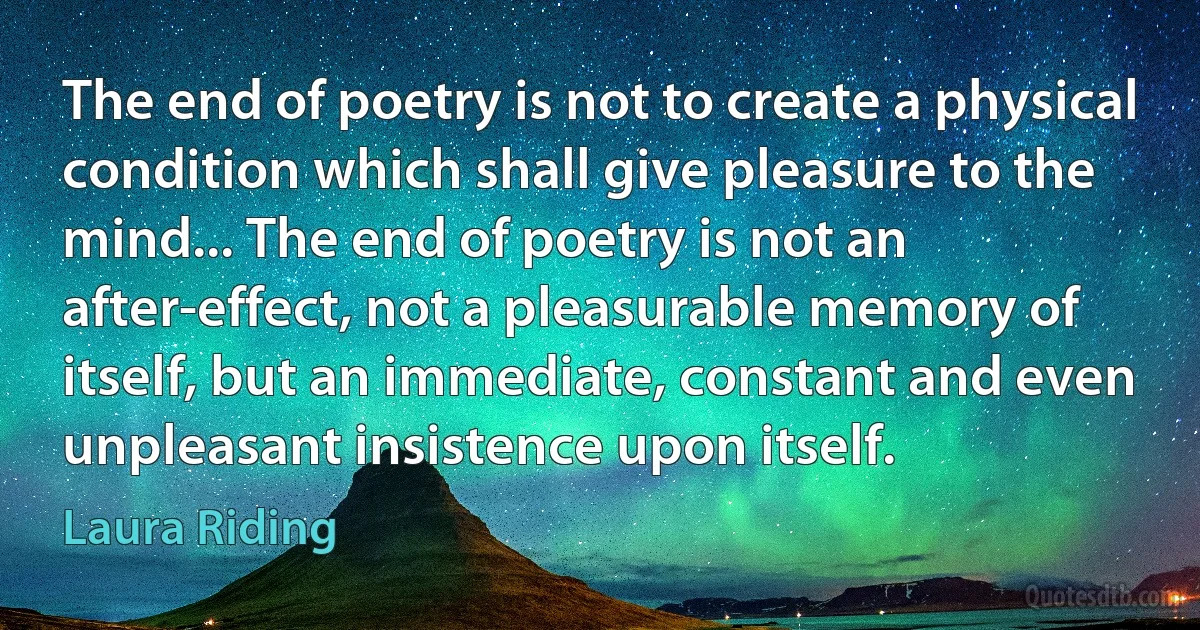 The end of poetry is not to create a physical condition which shall give pleasure to the mind... The end of poetry is not an after-effect, not a pleasurable memory of itself, but an immediate, constant and even unpleasant insistence upon itself. (Laura Riding)