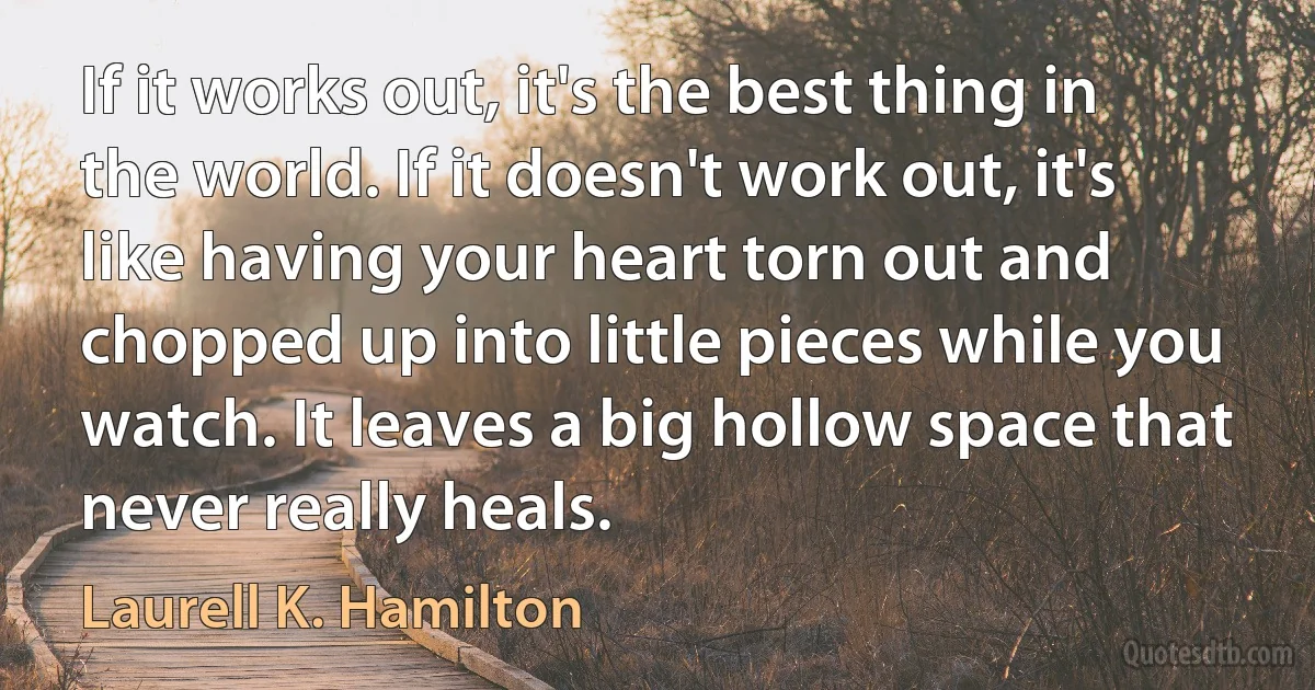 If it works out, it's the best thing in the world. If it doesn't work out, it's like having your heart torn out and chopped up into little pieces while you watch. It leaves a big hollow space that never really heals. (Laurell K. Hamilton)