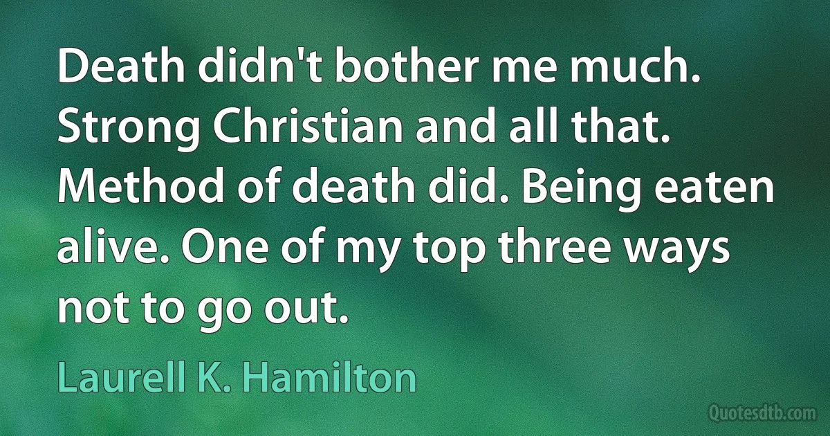 Death didn't bother me much. Strong Christian and all that. Method of death did. Being eaten alive. One of my top three ways not to go out. (Laurell K. Hamilton)