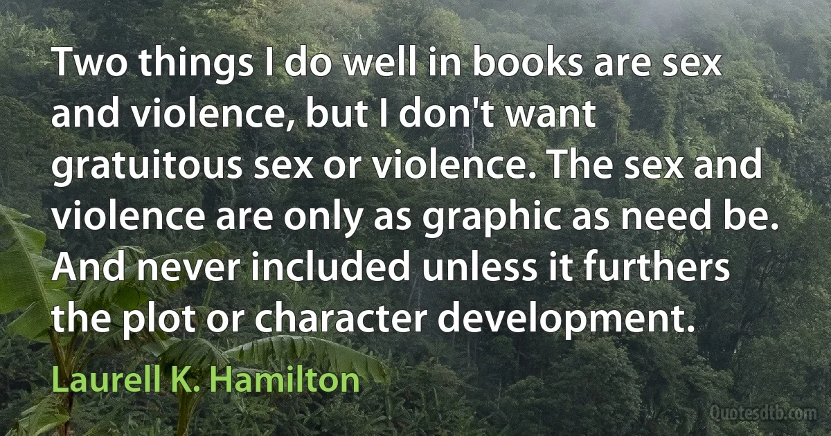 Two things I do well in books are sex and violence, but I don't want gratuitous sex or violence. The sex and violence are only as graphic as need be. And never included unless it furthers the plot or character development. (Laurell K. Hamilton)