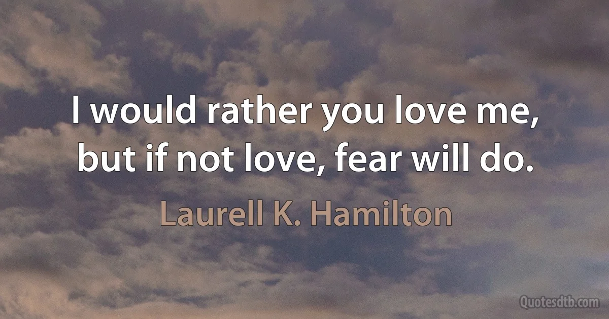 I would rather you love me, but if not love, fear will do. (Laurell K. Hamilton)