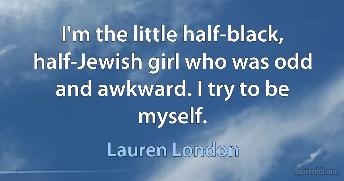 I'm the little half-black, half-Jewish girl who was odd and awkward. I try to be myself. (Lauren London)