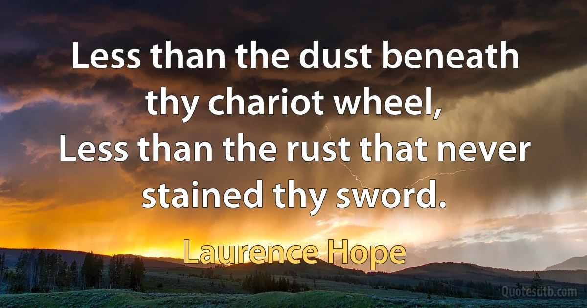 Less than the dust beneath thy chariot wheel,
Less than the rust that never stained thy sword. (Laurence Hope)