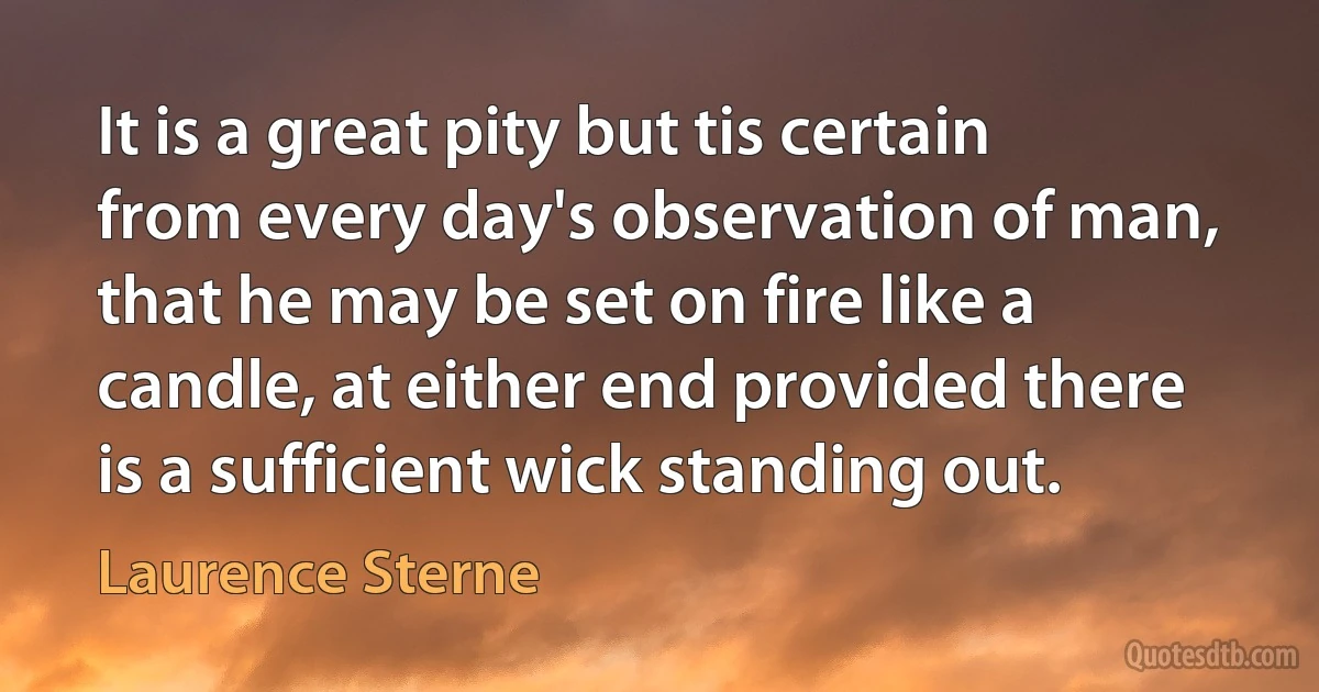 It is a great pity but tis certain from every day's observation of man, that he may be set on fire like a candle, at either end provided there is a sufficient wick standing out. (Laurence Sterne)