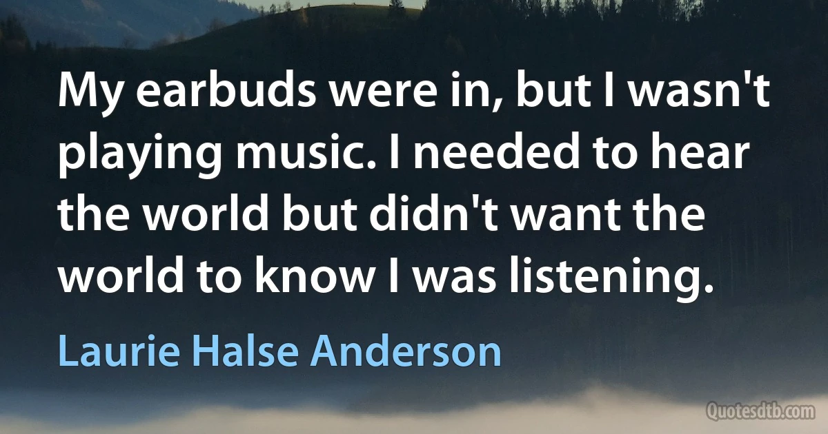 My earbuds were in, but I wasn't playing music. I needed to hear the world but didn't want the world to know I was listening. (Laurie Halse Anderson)