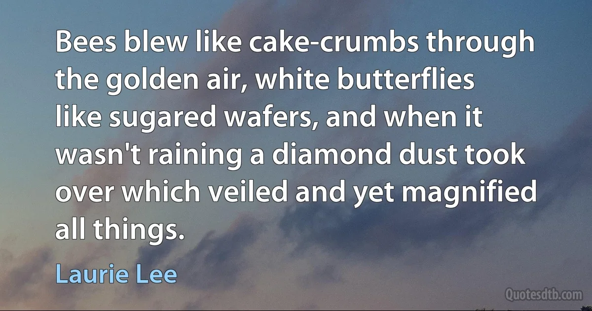 Bees blew like cake-crumbs through the golden air, white butterflies like sugared wafers, and when it wasn't raining a diamond dust took over which veiled and yet magnified all things. (Laurie Lee)