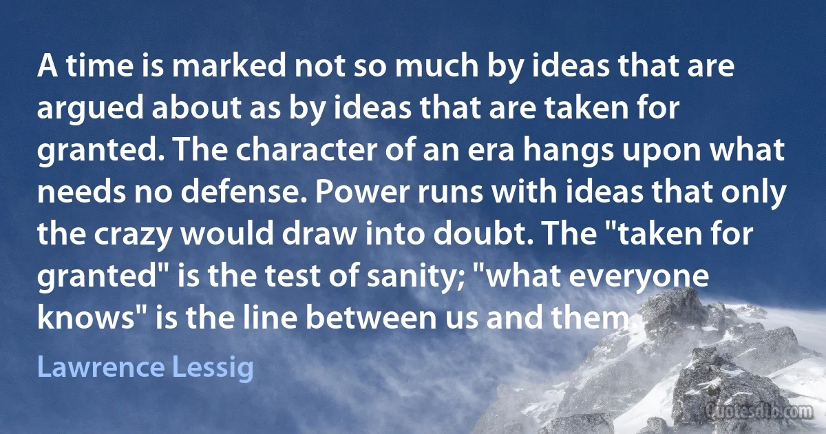 A time is marked not so much by ideas that are argued about as by ideas that are taken for granted. The character of an era hangs upon what needs no defense. Power runs with ideas that only the crazy would draw into doubt. The "taken for granted" is the test of sanity; "what everyone knows" is the line between us and them. (Lawrence Lessig)