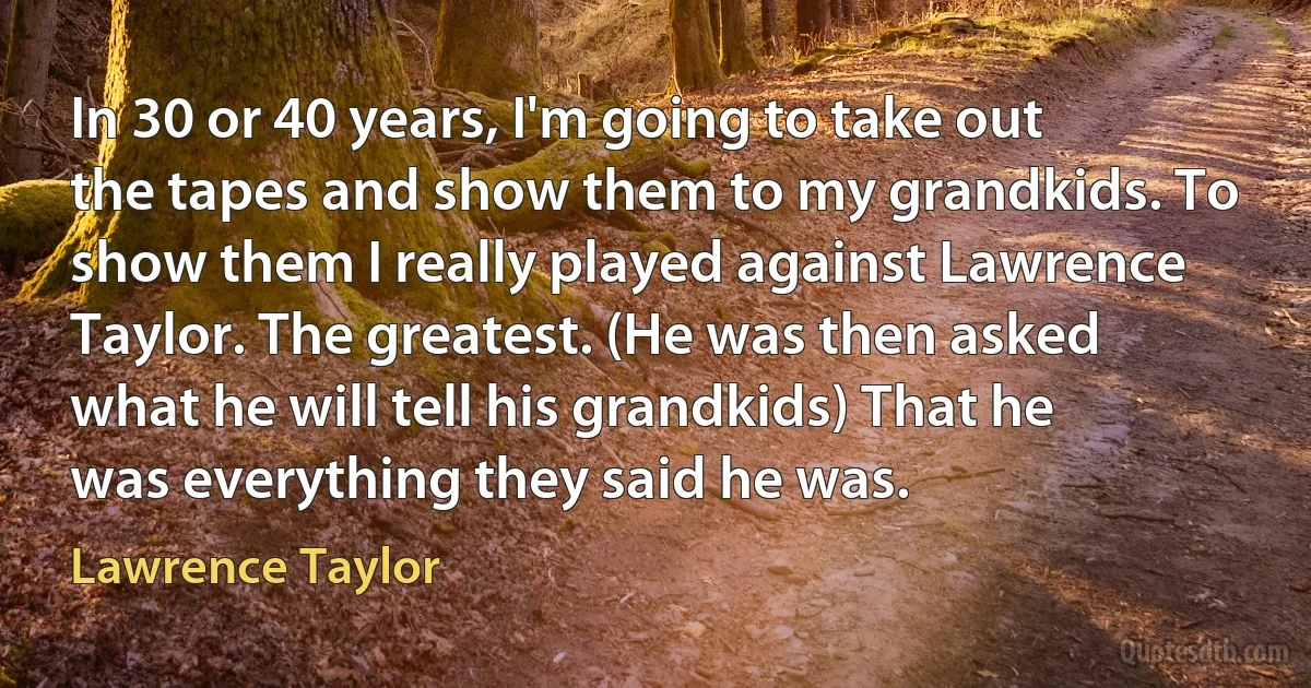 In 30 or 40 years, I'm going to take out the tapes and show them to my grandkids. To show them I really played against Lawrence Taylor. The greatest. (He was then asked what he will tell his grandkids) That he was everything they said he was. (Lawrence Taylor)