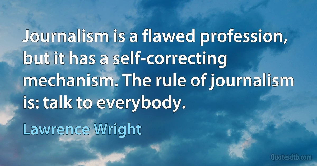 Journalism is a flawed profession, but it has a self-correcting mechanism. The rule of journalism is: talk to everybody. (Lawrence Wright)