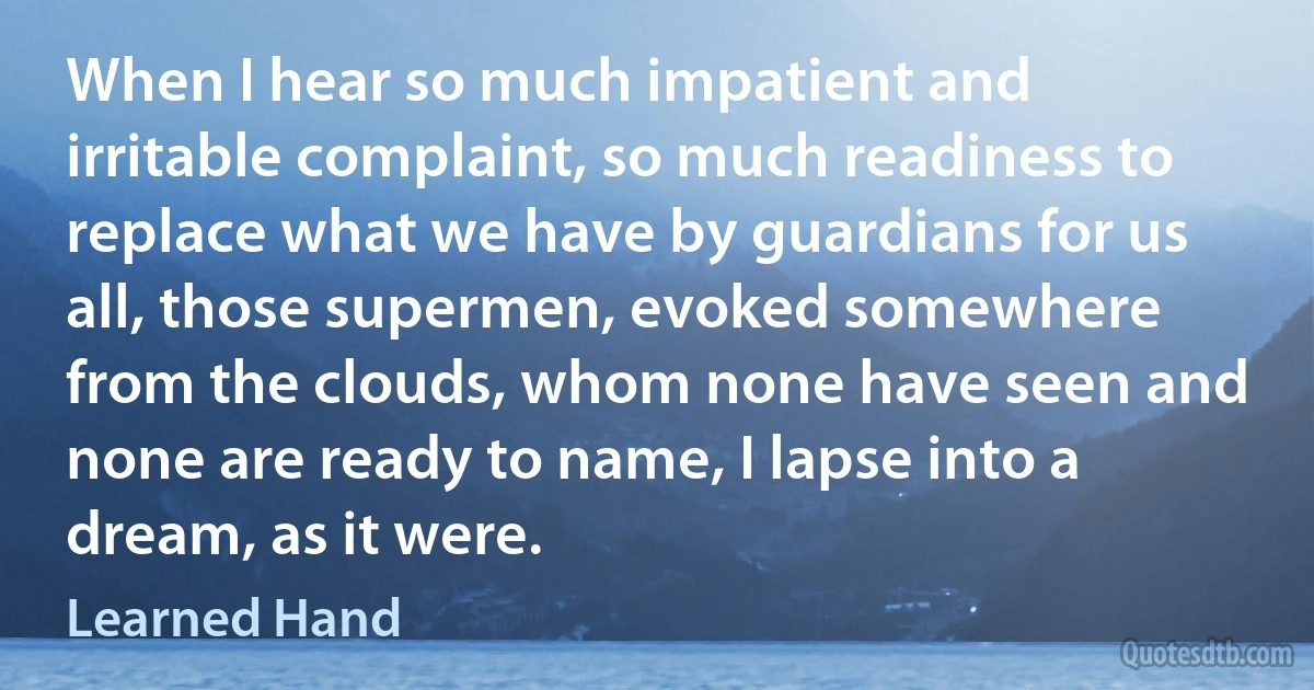 When I hear so much impatient and irritable complaint, so much readiness to replace what we have by guardians for us all, those supermen, evoked somewhere from the clouds, whom none have seen and none are ready to name, I lapse into a dream, as it were. (Learned Hand)