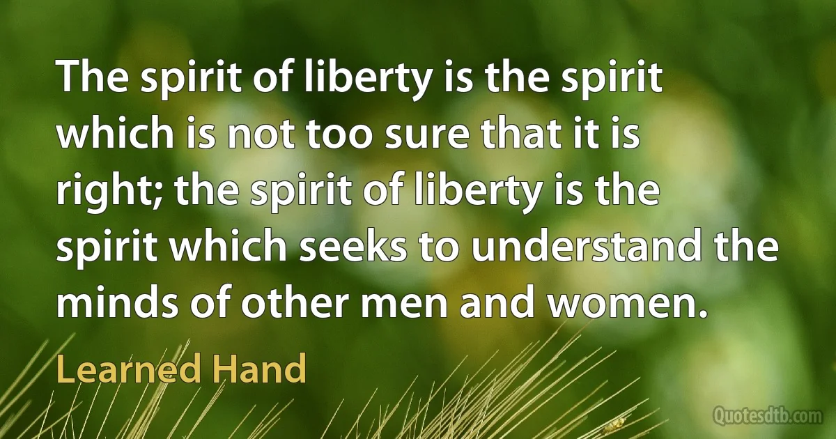 The spirit of liberty is the spirit which is not too sure that it is right; the spirit of liberty is the spirit which seeks to understand the minds of other men and women. (Learned Hand)