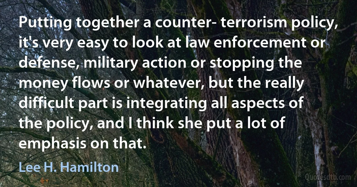 Putting together a counter- terrorism policy, it's very easy to look at law enforcement or defense, military action or stopping the money flows or whatever, but the really difficult part is integrating all aspects of the policy, and I think she put a lot of emphasis on that. (Lee H. Hamilton)