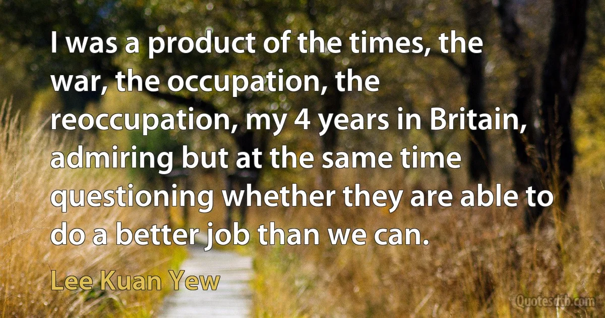 I was a product of the times, the war, the occupation, the reoccupation, my 4 years in Britain, admiring but at the same time questioning whether they are able to do a better job than we can. (Lee Kuan Yew)