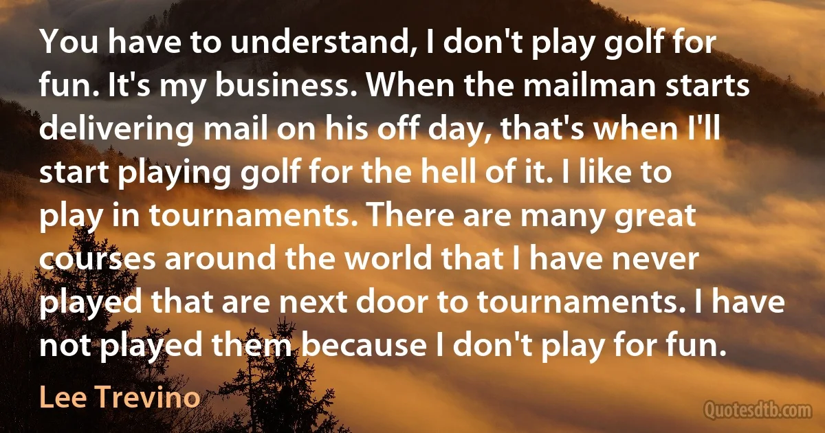 You have to understand, I don't play golf for fun. It's my business. When the mailman starts delivering mail on his off day, that's when I'll start playing golf for the hell of it. I like to play in tournaments. There are many great courses around the world that I have never played that are next door to tournaments. I have not played them because I don't play for fun. (Lee Trevino)