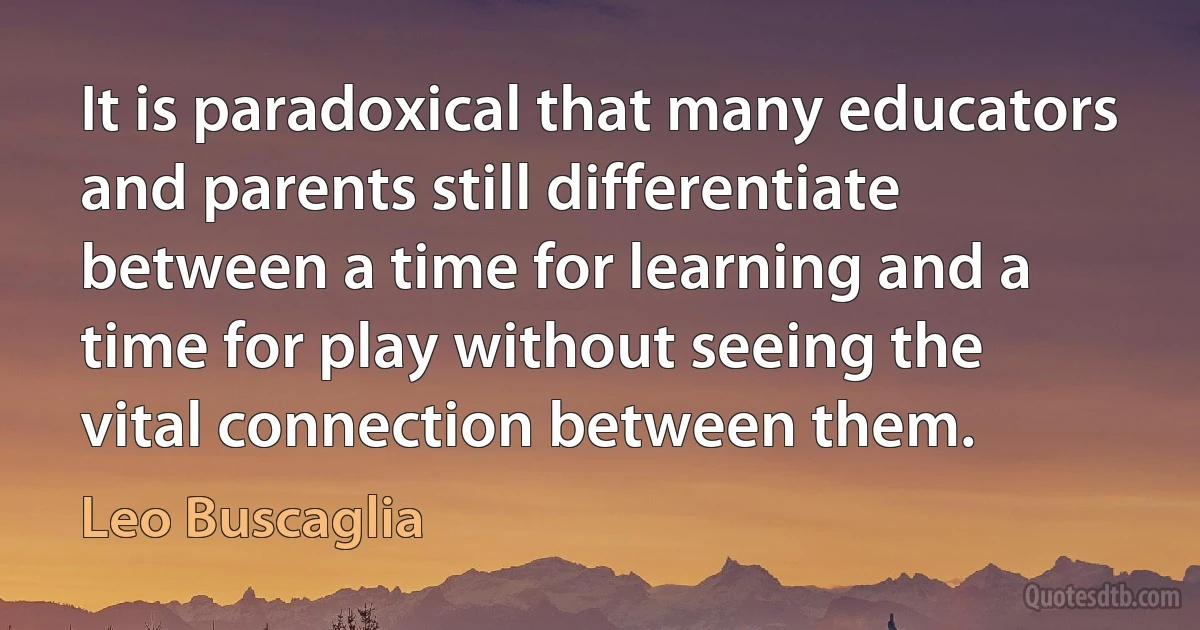 It is paradoxical that many educators and parents still differentiate between a time for learning and a time for play without seeing the vital connection between them. (Leo Buscaglia)