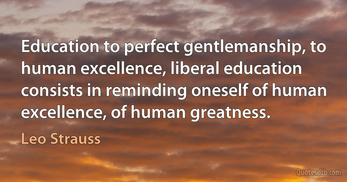 Education to perfect gentlemanship, to human excellence, liberal education consists in reminding oneself of human excellence, of human greatness. (Leo Strauss)