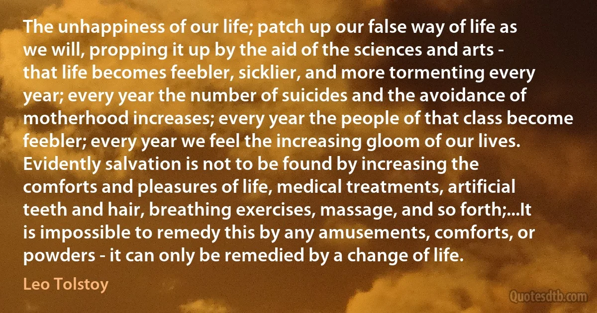 The unhappiness of our life; patch up our false way of life as we will, propping it up by the aid of the sciences and arts - that life becomes feebler, sicklier, and more tormenting every year; every year the number of suicides and the avoidance of motherhood increases; every year the people of that class become feebler; every year we feel the increasing gloom of our lives. Evidently salvation is not to be found by increasing the comforts and pleasures of life, medical treatments, artificial teeth and hair, breathing exercises, massage, and so forth;...It is impossible to remedy this by any amusements, comforts, or powders - it can only be remedied by a change of life. (Leo Tolstoy)