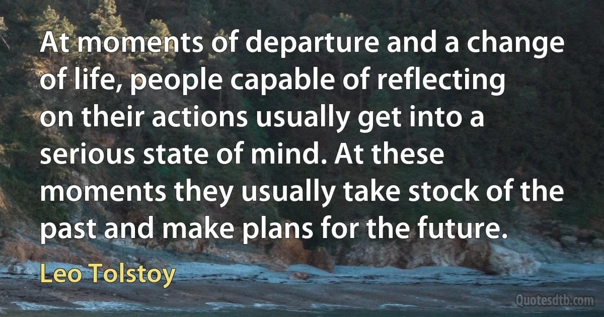 At moments of departure and a change of life, people capable of reflecting on their actions usually get into a serious state of mind. At these moments they usually take stock of the past and make plans for the future. (Leo Tolstoy)