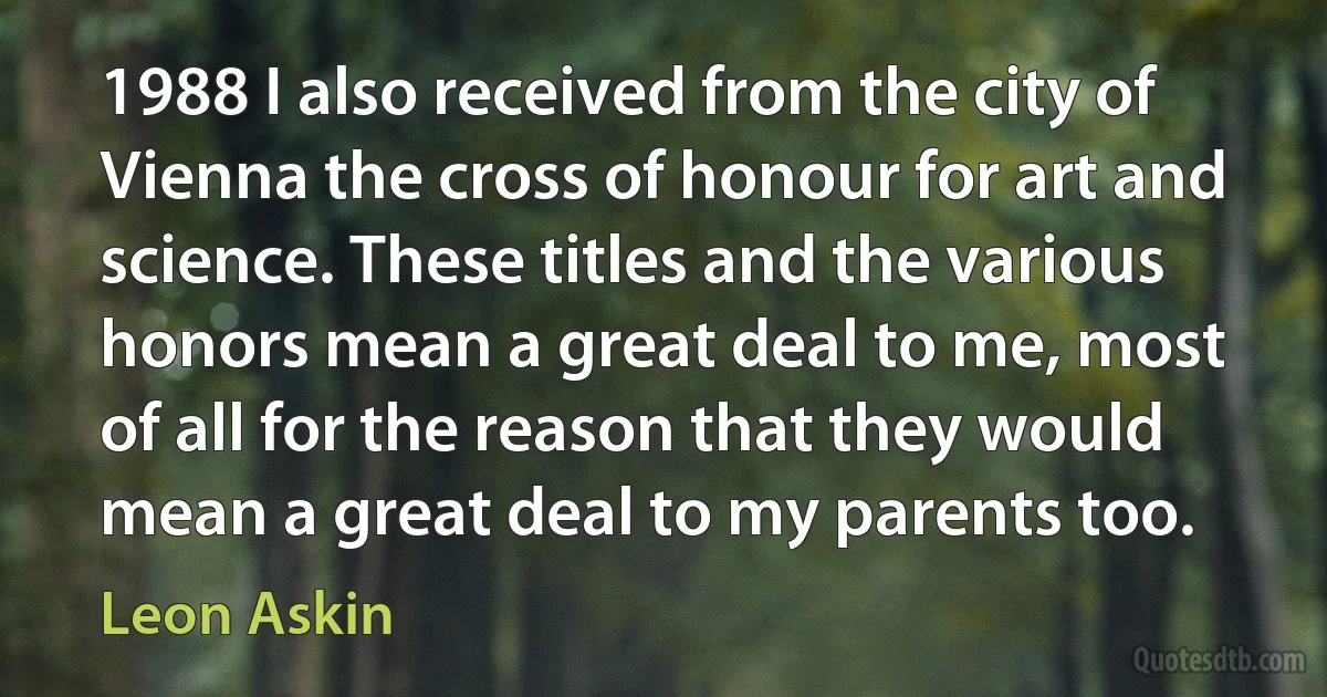 1988 I also received from the city of Vienna the cross of honour for art and science. These titles and the various honors mean a great deal to me, most of all for the reason that they would mean a great deal to my parents too. (Leon Askin)