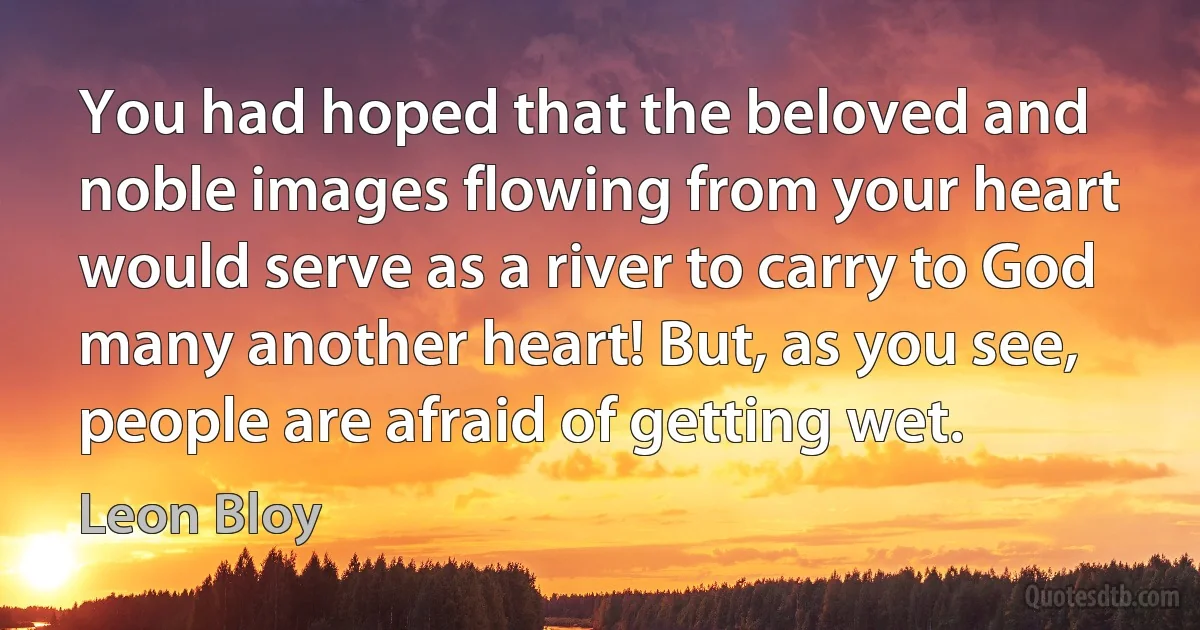 You had hoped that the beloved and noble images flowing from your heart would serve as a river to carry to God many another heart! But, as you see, people are afraid of getting wet. (Leon Bloy)