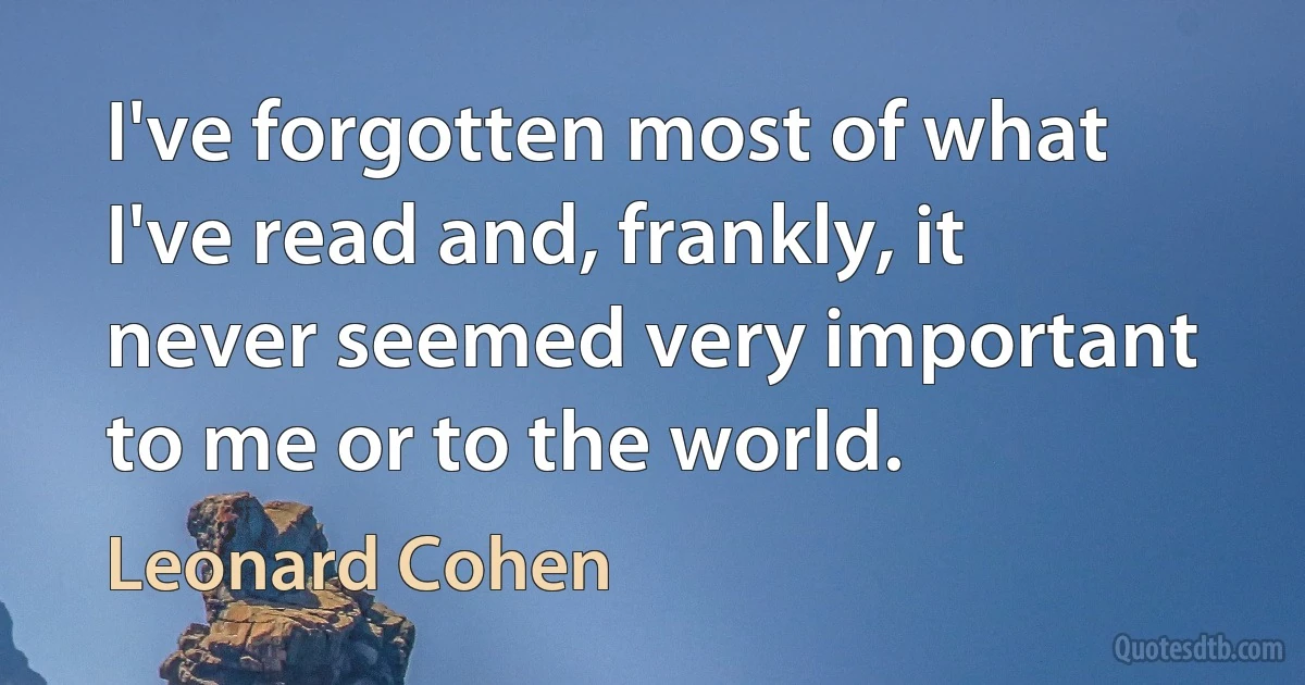 I've forgotten most of what I've read and, frankly, it never seemed very important to me or to the world. (Leonard Cohen)