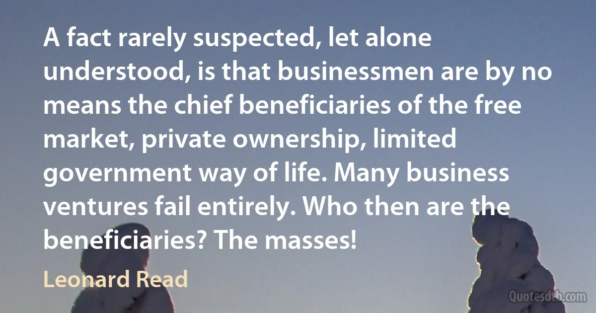 A fact rarely suspected, let alone understood, is that businessmen are by no means the chief beneficiaries of the free market, private ownership, limited government way of life. Many business ventures fail entirely. Who then are the beneficiaries? The masses! (Leonard Read)