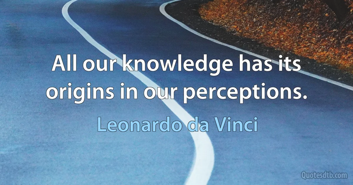 All our knowledge has its origins in our perceptions. (Leonardo da Vinci)