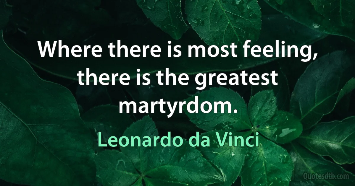 Where there is most feeling, there is the greatest martyrdom. (Leonardo da Vinci)