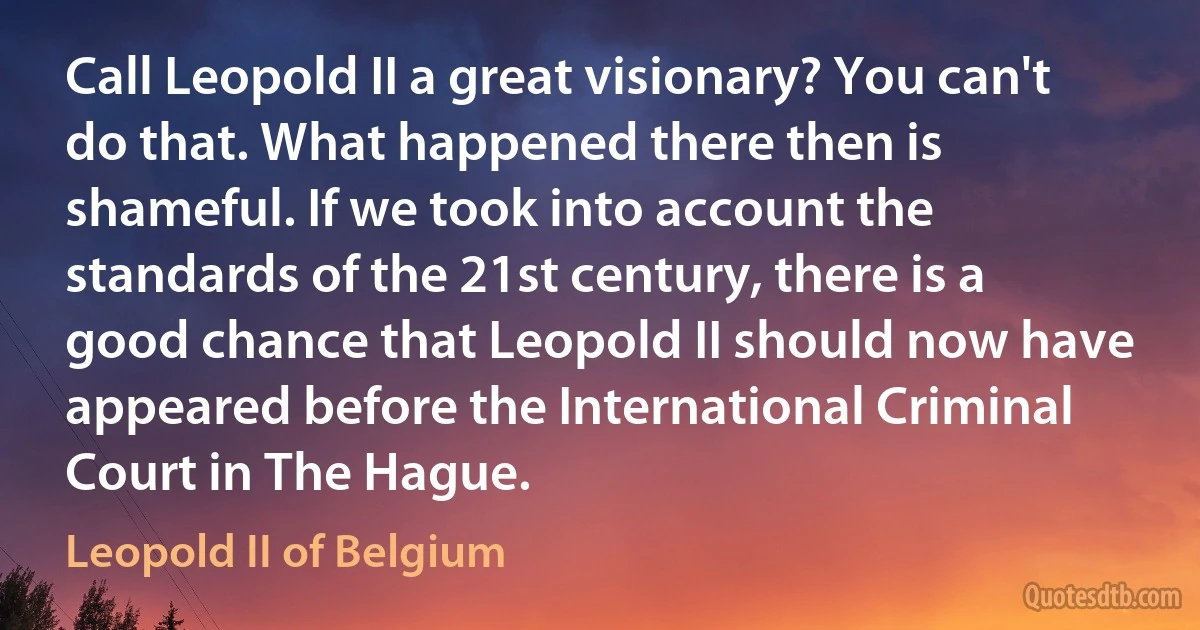 Call Leopold II a great visionary? You can't do that. What happened there then is shameful. If we took into account the standards of the 21st century, there is a good chance that Leopold II should now have appeared before the International Criminal Court in The Hague. (Leopold II of Belgium)